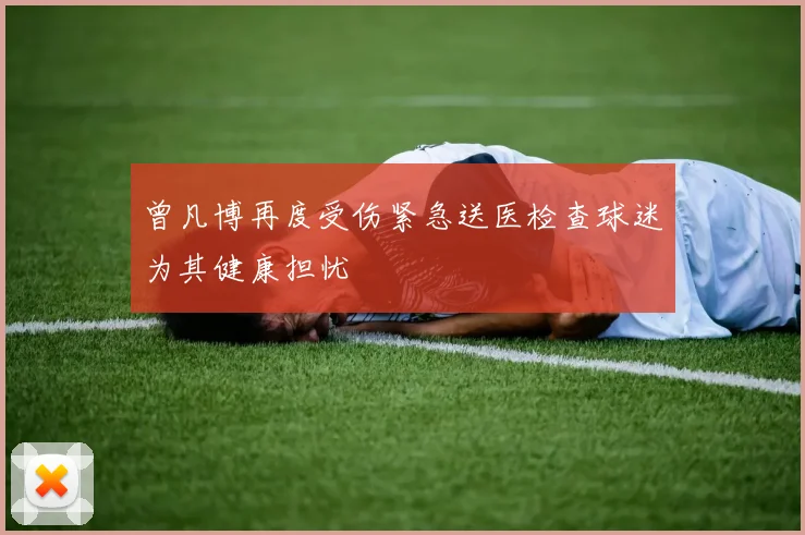 曾凡博再度受伤紧急送医检查球迷为其健康担忧