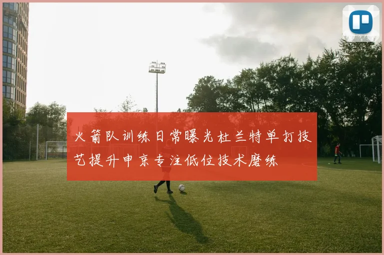 火箭队训练日常曝光杜兰特单打技艺提升申京专注低位技术磨练