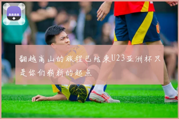 翻越高山的旅程已结束U23亚洲杯只是你们崭新的起点