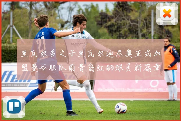 里瓦尔多之子里瓦尔迪尼奥正式加盟曼谷联队前青岛红狮球员新篇章开启
