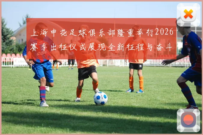 上海申花足球俱乐部隆重举行2026赛季出征仪式展现全新征程与奋斗目标