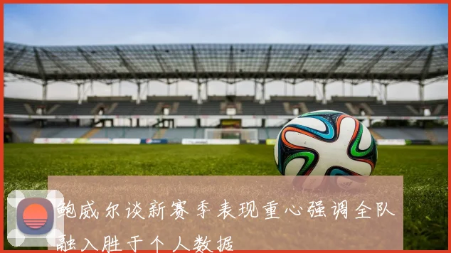 鲍威尔谈新赛季表现重心强调全队融入胜于个人数据