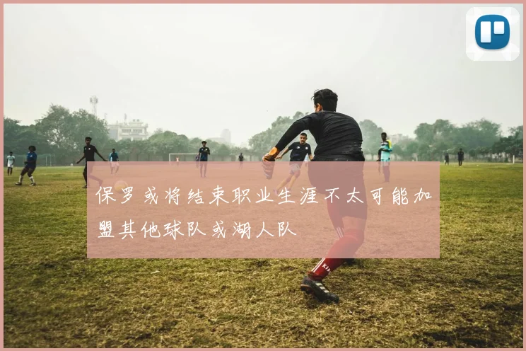 保罗或将结束职业生涯不太可能加盟其他球队或湖人队