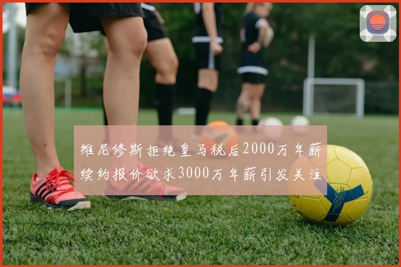 维尼修斯拒绝皇马税后2000万年薪续约报价欲求3000万年薪引发关注