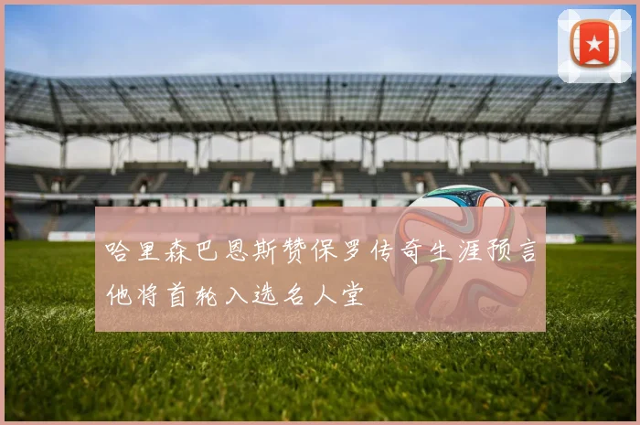 哈里森巴恩斯赞保罗传奇生涯预言他将首轮入选名人堂
