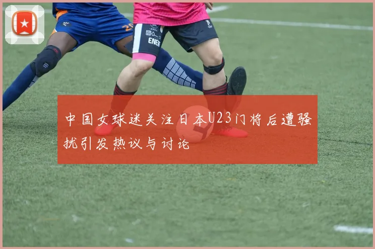 中国女球迷关注日本U23门将后遭骚扰引发热议与讨论