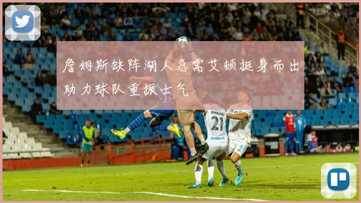詹姆斯缺阵湖人急需艾顿挺身而出助力球队重振士气