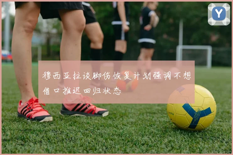 穆西亚拉谈脚伤恢复计划强调不想借口推迟回归状态