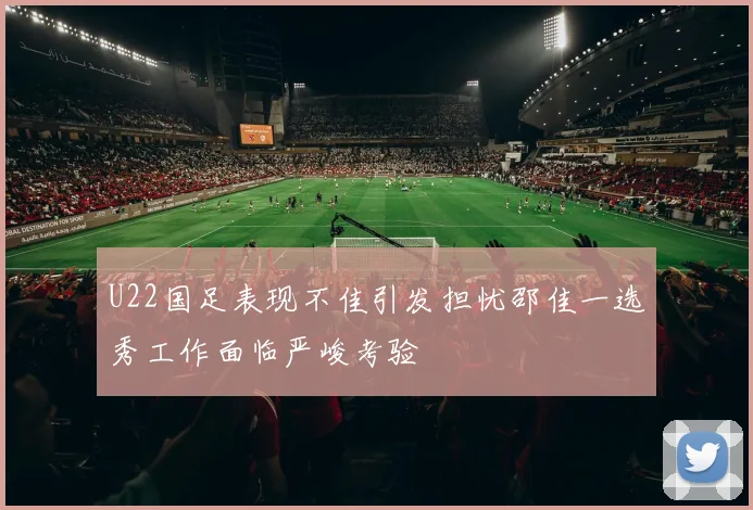 U22国足表现不佳引发担忧邵佳一选秀工作面临严峻考验