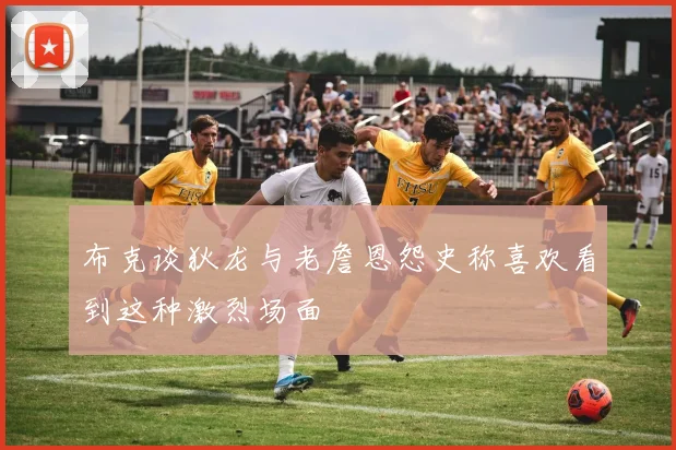 布克谈狄龙与老詹恩怨史称喜欢看到这种激烈场面