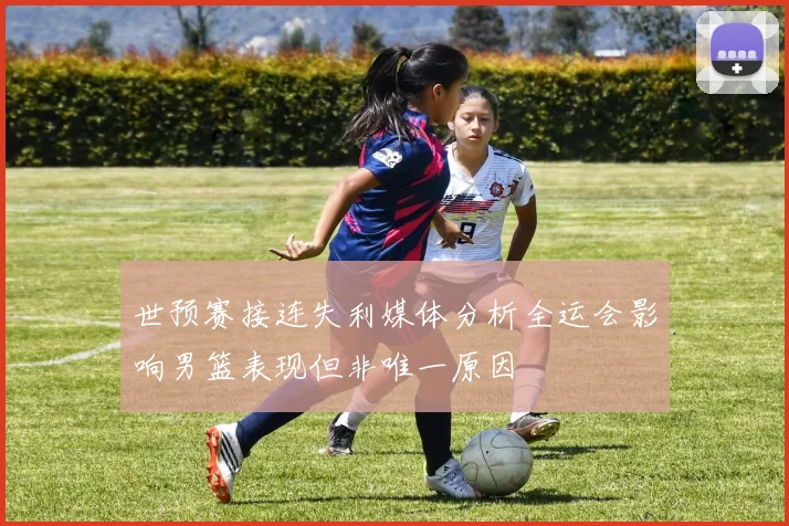 世预赛接连失利媒体分析全运会影响男篮表现但非唯一原因