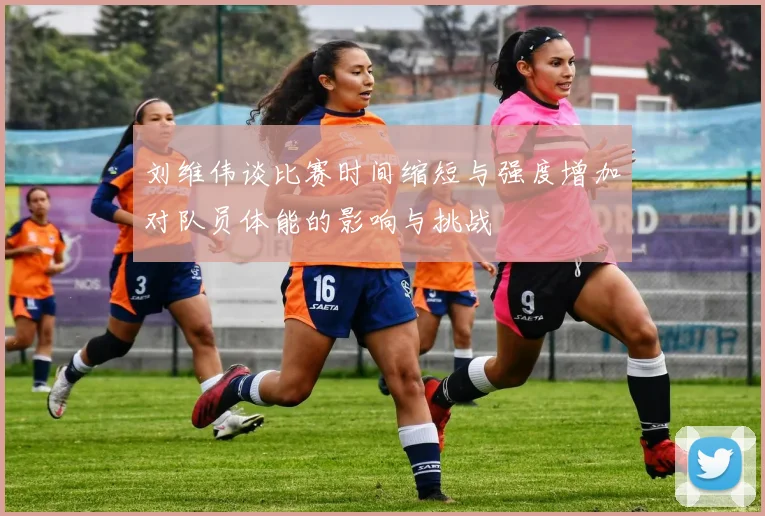 刘维伟谈比赛时间缩短与强度增加对队员体能的影响与挑战