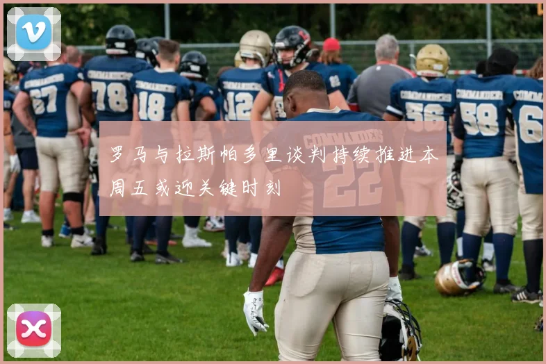 罗马与拉斯帕多里谈判持续推进本周五或迎关键时刻