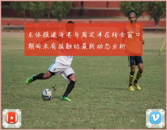 东体报道海港与周定洋在转会窗口期间未有接触的最新动态分析