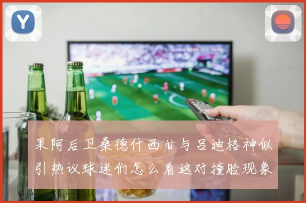 果阿后卫桑德什西甘与吕迪格神似引热议球迷们怎么看这对撞脸现象