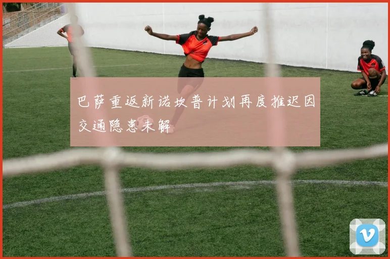 巴萨重返新诺坎普计划再度推迟因交通隐患未解