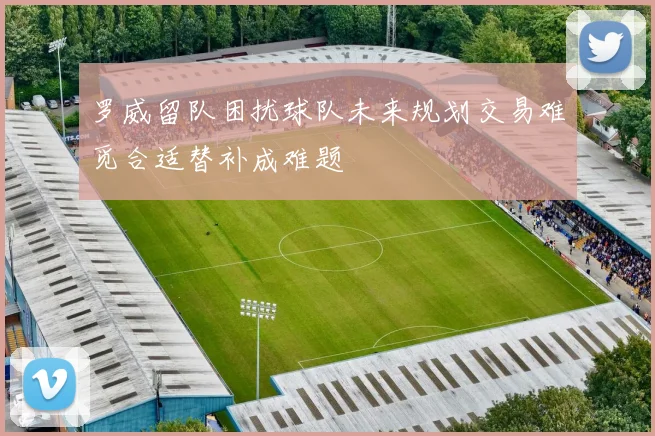 罗威留队困扰球队未来规划交易难觅合适替补成难题