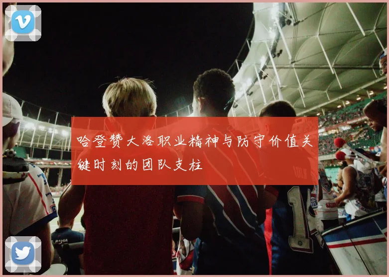 哈登赞大洛职业精神与防守价值关键时刻的团队支柱