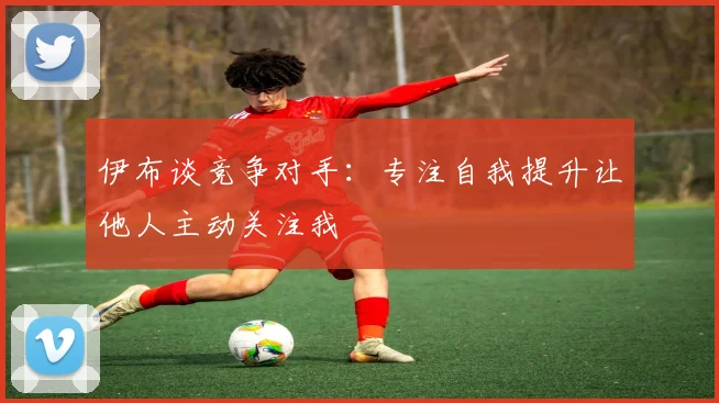 伊布谈竞争对手：专注自我提升让他人主动关注我