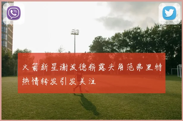 火箭新星谢泼德崭露头角范弗里特热情转发引发关注