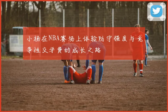 小杨在NBA赛场上体验防守强度与竞争性交学费的成长之路