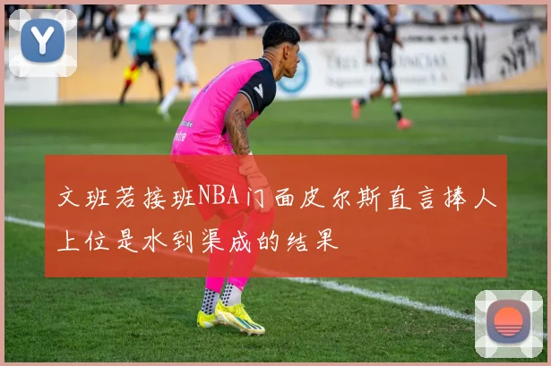 文班若接班NBA门面皮尔斯直言捧人上位是水到渠成的结果