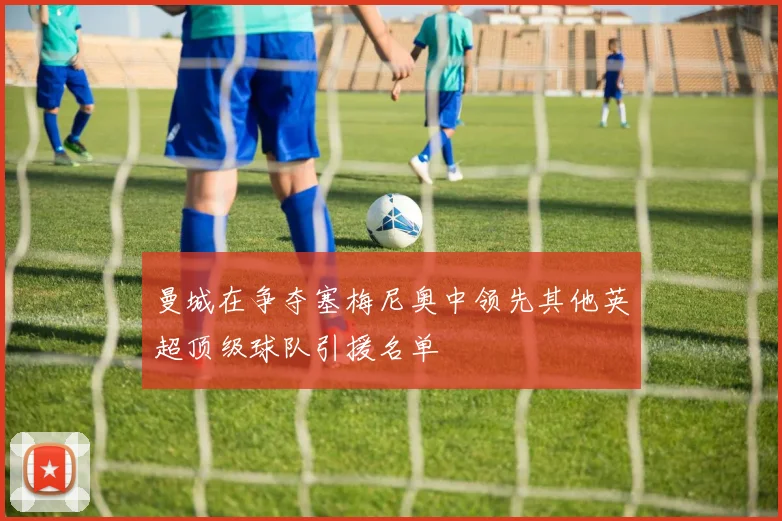 曼城在争夺塞梅尼奥中领先其他英超顶级球队引援名单
