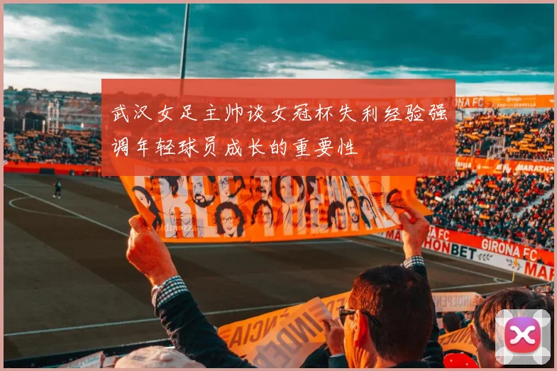 武汉女足主帅谈女冠杯失利经验强调年轻球员成长的重要性