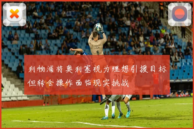 利物浦将奥利塞视为理想引援目标但转会操作面临现实挑战