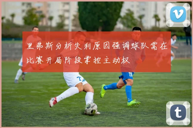 里弗斯分析失利原因强调球队需在比赛开局阶段掌控主动权