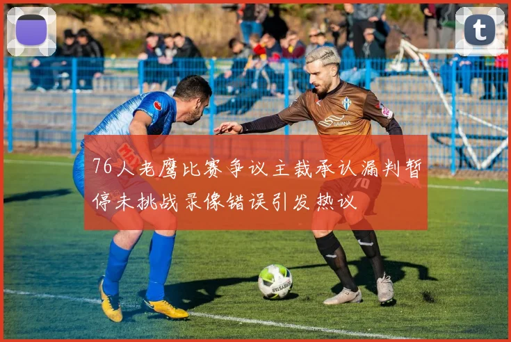 76人老鹰比赛争议主裁承认漏判暂停未挑战录像错误引发热议
